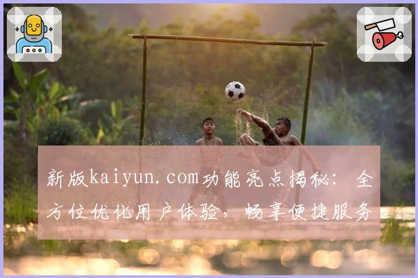 新版kaiyun.com功能亮点揭秘：全方位优化用户体验，畅享便捷服务