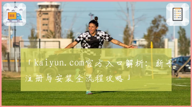 「kaiyun.com官方入口解析：新手注册与安装全流程攻略」