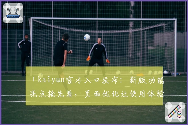 「kaiyun官方入口发布：新版功能亮点抢先看，页面优化让使用体验更流畅」