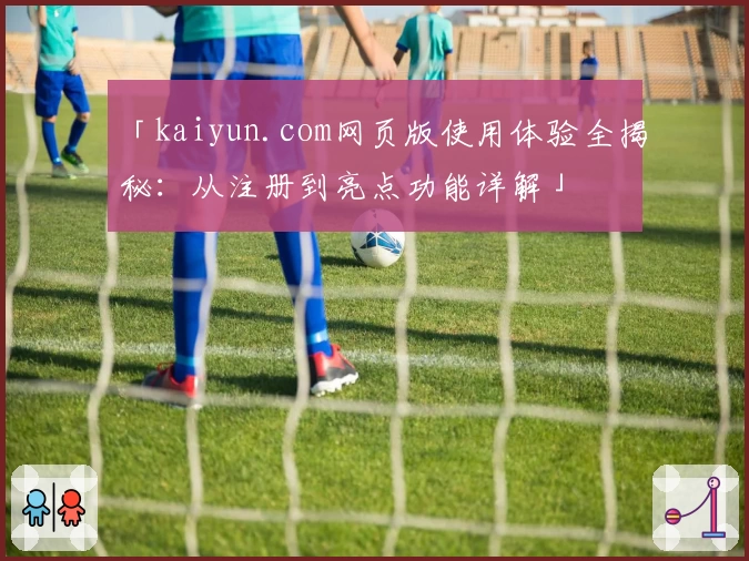 「kaiyun.com网页版使用体验全揭秘：从注册到亮点功能详解」