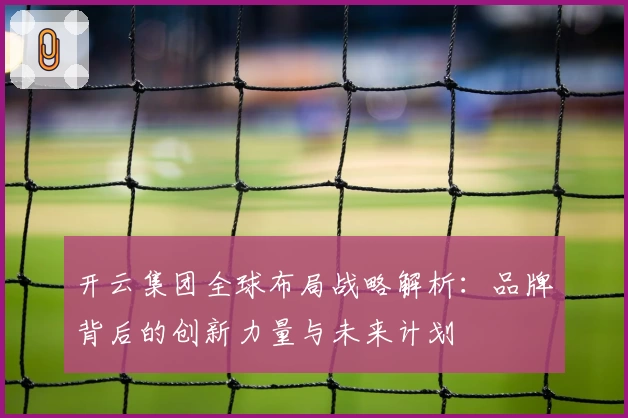 开云集团全球布局战略解析：品牌背后的创新力量与未来计划