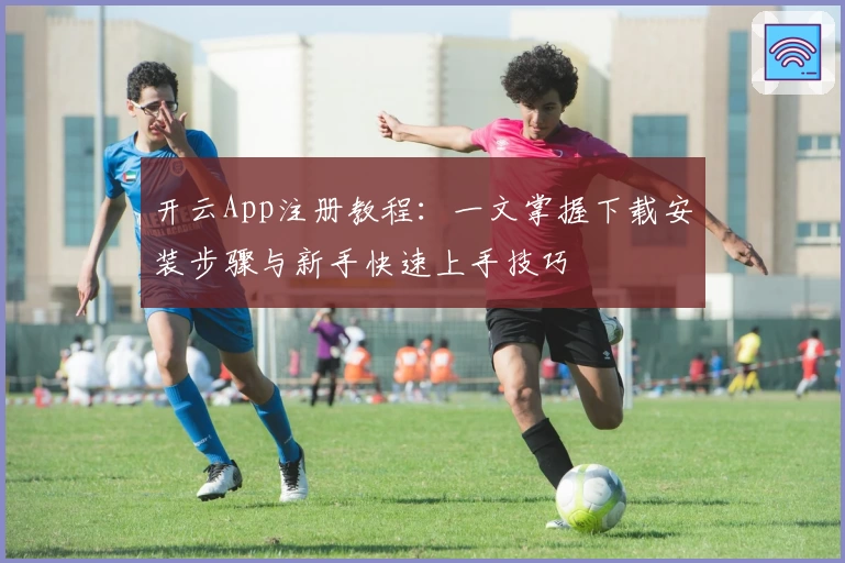 开云App注册教程：一文掌握下载安装步骤与新手快速上手技巧
