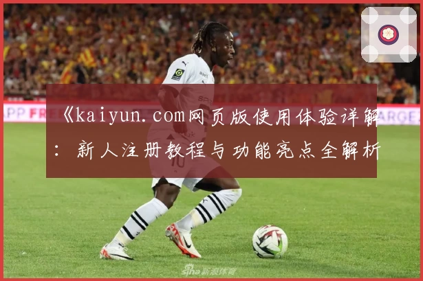 《kaiyun.com网页版使用体验详解：新人注册教程与功能亮点全解析》