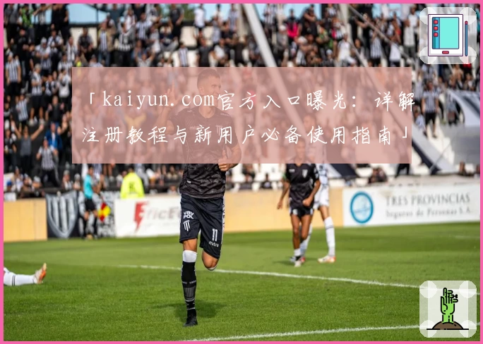 「kaiyun.com官方入口曝光：详解注册教程与新用户必备使用指南」