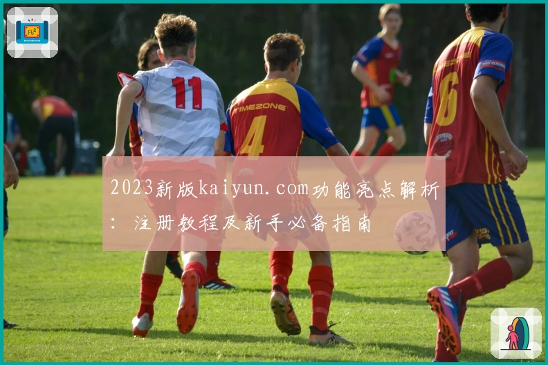 2023新版kaiyun.com功能亮点解析：注册教程及新手必备指南