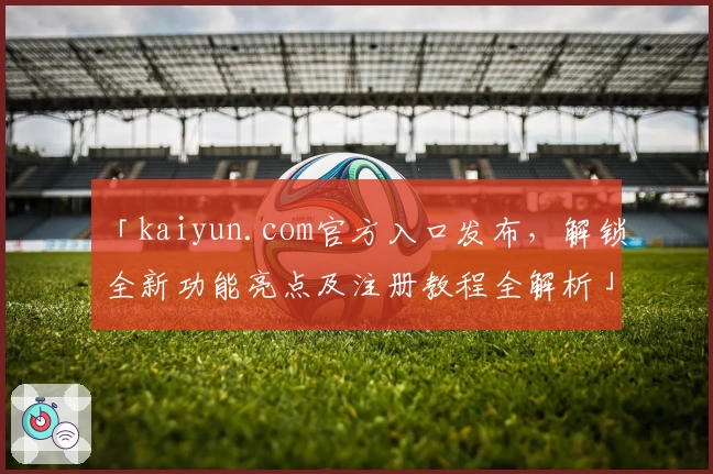 「kaiyun.com官方入口发布,解锁全新功能亮点及注册教程全解析」