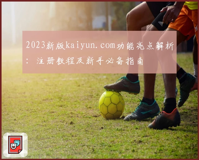 2023新版kaiyun.com功能亮点解析：注册教程及新手必备指南