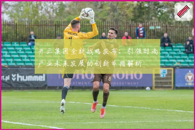 开云集团全新战略发布：引领时尚产业未来发展的创新举措解析