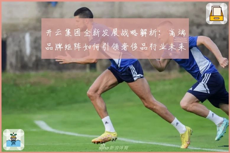 开云集团全新发展战略解析：高端品牌矩阵如何引领奢侈品行业未来走向