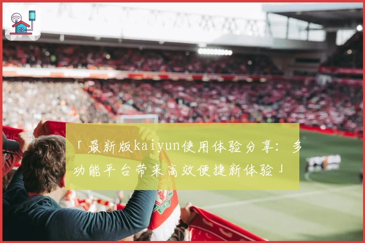 「最新版kaiyun使用体验分享：多功能平台带来高效便捷新体验」