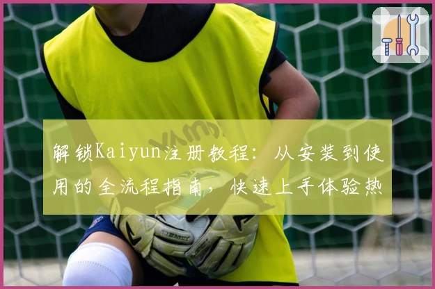 解锁Kaiyun注册教程：从安装到使用的全流程指南，快速上手体验热门功能亮点