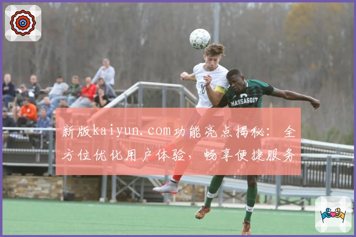 新版kaiyun.com功能亮点揭秘：全方位优化用户体验，畅享便捷服务