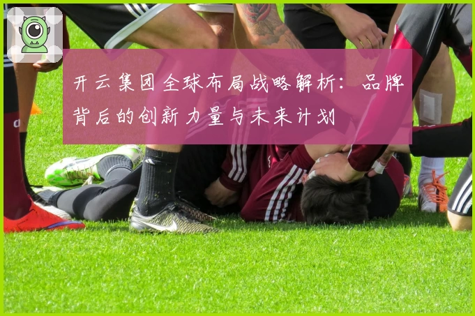 开云集团全球布局战略解析：品牌背后的创新力量与未来计划