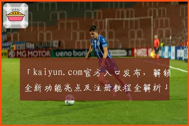 「kaiyun.com官方入口发布，解锁全新功能亮点及注册教程全解析」