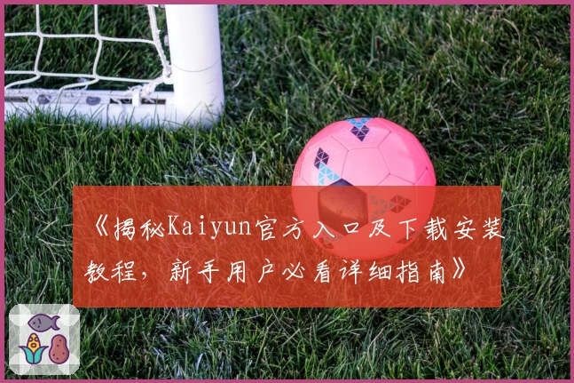 《揭秘Kaiyun官方入口及下载安装教程，新手用户必看详细指南》