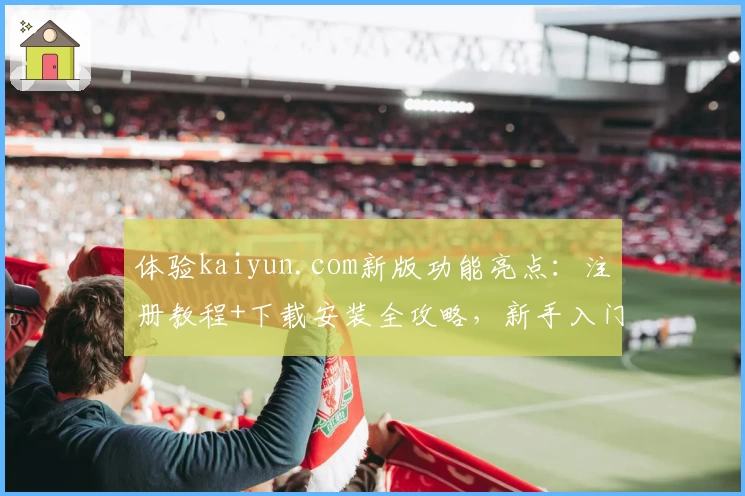 体验kaiyun.com新版功能亮点：注册教程+下载安装全攻略，新手入门不再难