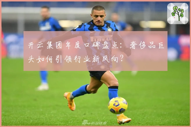 开云集团年度口碑盘点:奢侈品巨头如何引领行业新风向?